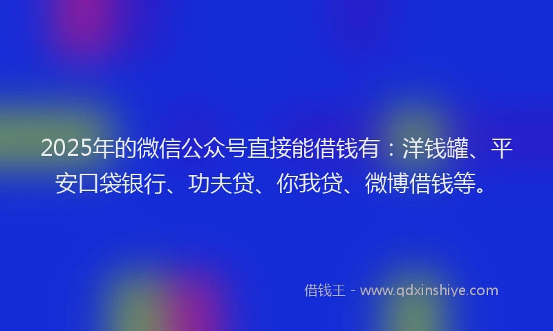 2025年的微信公众号直接能借钱有：洋钱罐、平安口袋银行、功夫贷、你我贷、微博借钱等。