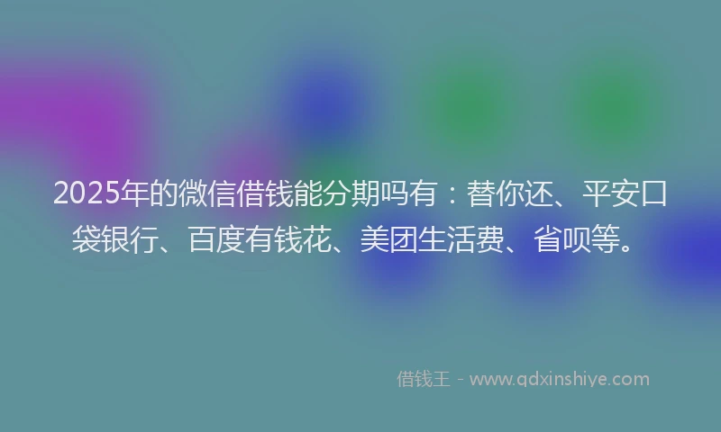 2025年的微信借钱能分期吗有：替你还、平安口袋银行、百度有钱花、美团生活费、省呗等。