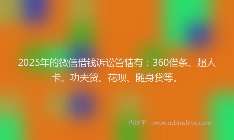 2025年的微信借钱诉讼管辖有：360借条、超人卡、功夫贷、花呗、随身贷等。