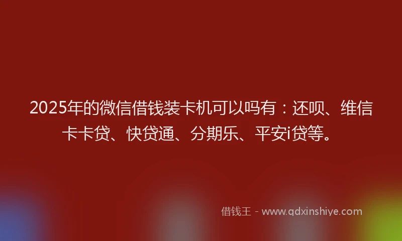 2025年的微信借钱装卡机可以吗有：还呗、维信卡卡贷、快贷通、分期乐、平安i贷等。