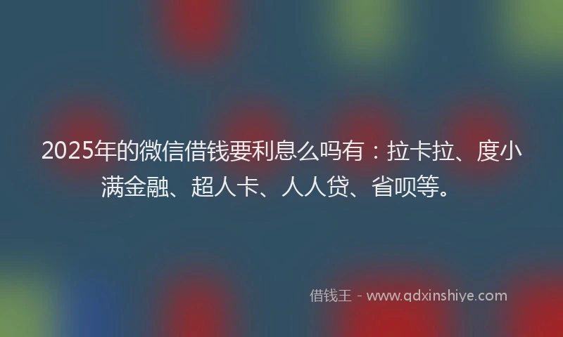 2025年的微信借钱要利息么吗有：拉卡拉、度小满金融、超人卡、人人贷、省呗等。