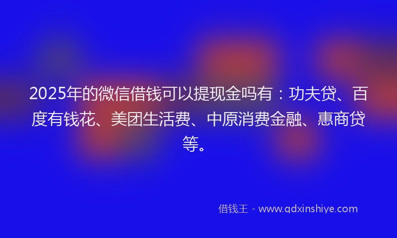2025年的微信借钱可以提现金吗有：功夫贷、百度有钱花、美团生活费、中原消费金融、惠商贷等。