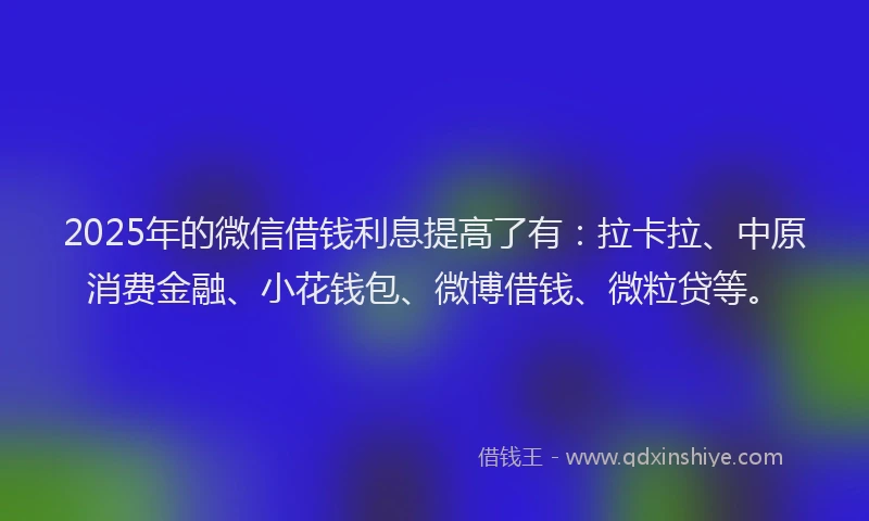 2025年的微信借钱利息提高了有：拉卡拉、中原消费金融、小花钱包、微博借钱、微粒贷等。