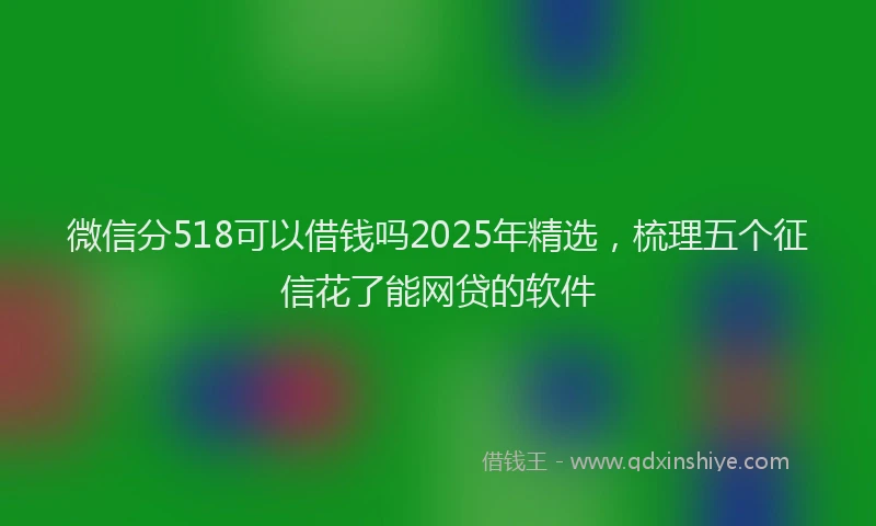 微信分518可以借钱吗2025年精选，梳理五个征信花了能网贷的软件