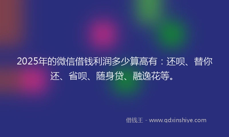 2025年的微信借钱利润多少算高有：还呗、替你还、省呗、随身贷、融逸花等。