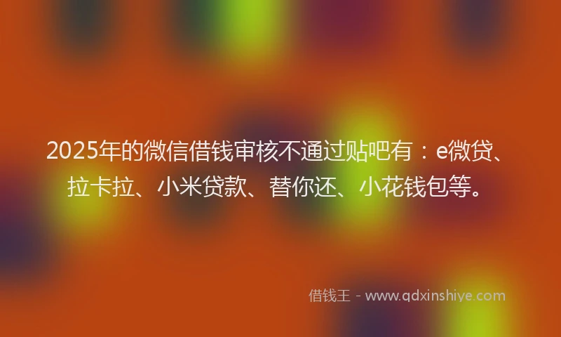 2025年的微信借钱审核不通过贴吧有：e微贷、拉卡拉、小米贷款、替你还、小花钱包等。