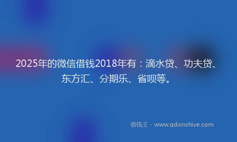 2025年的微信借钱2018年有：滴水贷、功夫贷、东方汇、分期乐、省呗等。