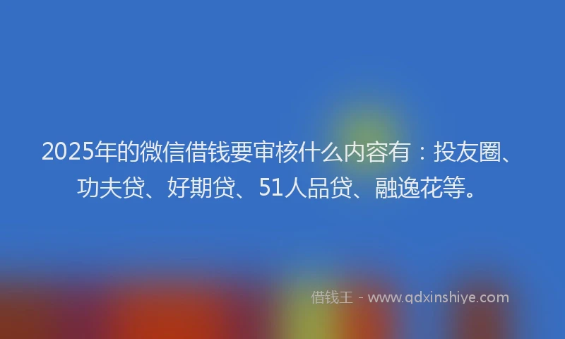 2025年的微信借钱要审核什么内容有：投友圈、功夫贷、好期贷、51人品贷、融逸花等。
