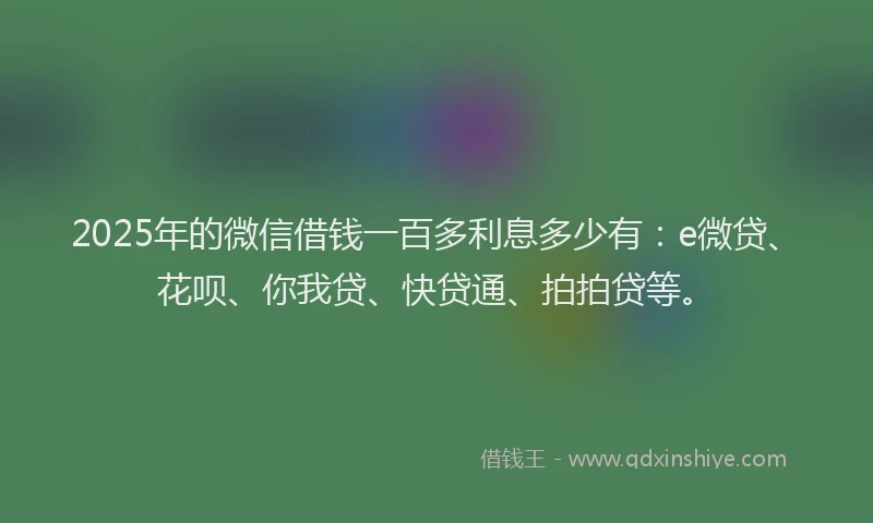 2025年的微信借钱一百多利息多少有：e微贷、花呗、你我贷、快贷通、拍拍贷等。
