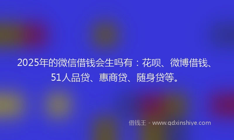 2025年的微信借钱会生吗有：花呗、微博借钱、51人品贷、惠商贷、随身贷等。