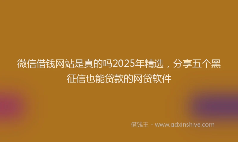微信借钱网站是真的吗2025年精选，分享五个黑征信也能贷款的网贷软件