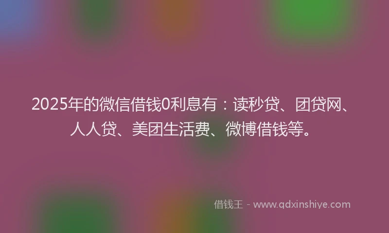 2025年的微信借钱0利息有：读秒贷、团贷网、人人贷、美团生活费、微博借钱等。