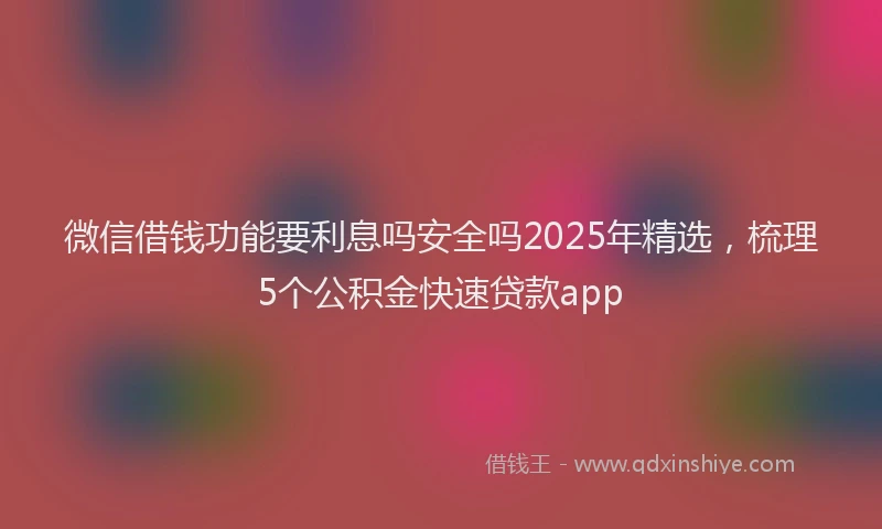 微信借钱功能要利息吗安全吗2025年精选，梳理5个公积金快速贷款app