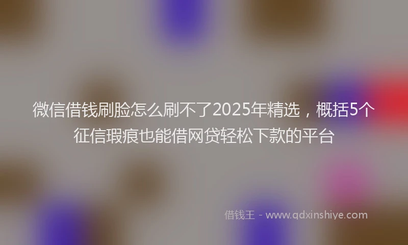 微信借钱刷脸怎么刷不了2025年精选，概括5个征信瑕疵也能借网贷轻松下款的平台