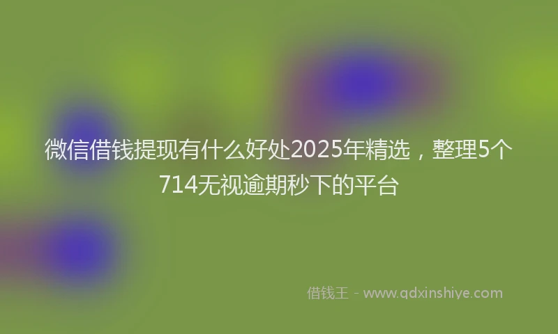 微信借钱提现有什么好处2025年精选，整理5个714无视逾期秒下的平台