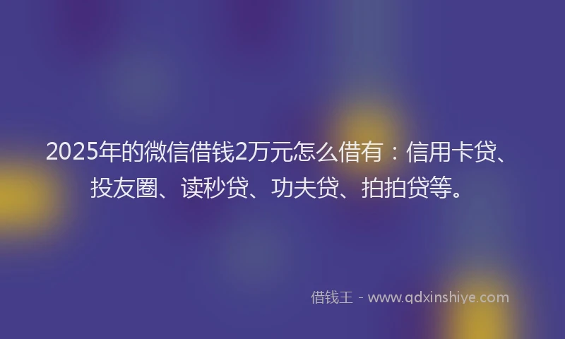 2025年的微信借钱2万元怎么借有：信用卡贷、投友圈、读秒贷、功夫贷、拍拍贷等。