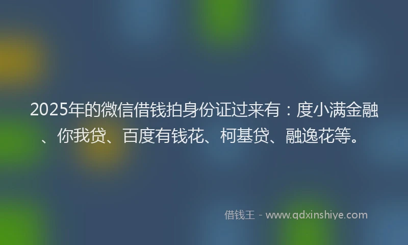 2025年的微信借钱拍身份证过来有：度小满金融、你我贷、百度有钱花、柯基贷、融逸花等。