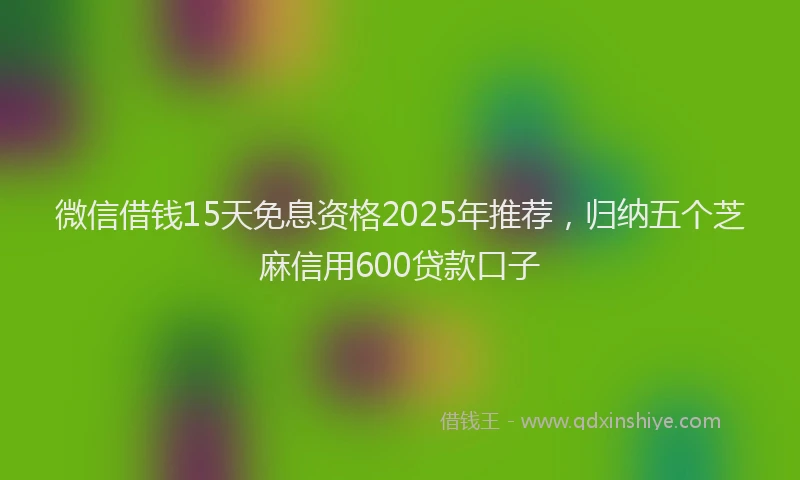 微信借钱15天免息资格2025年推荐，归纳五个芝麻信用600贷款口子