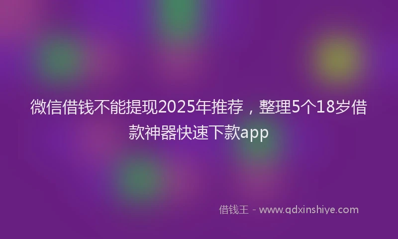 微信借钱不能提现2025年推荐，整理5个18岁借款神器快速下款app