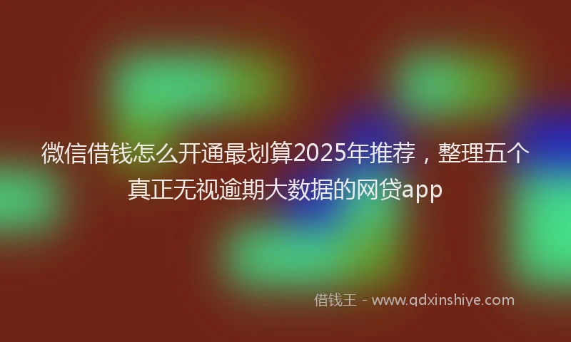 微信借钱怎么开通最划算2025年推荐，整理五个真正无视逾期大数据的网贷app