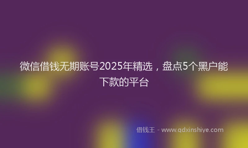 微信借钱无期账号2025年精选，盘点5个黑户能下款的平台