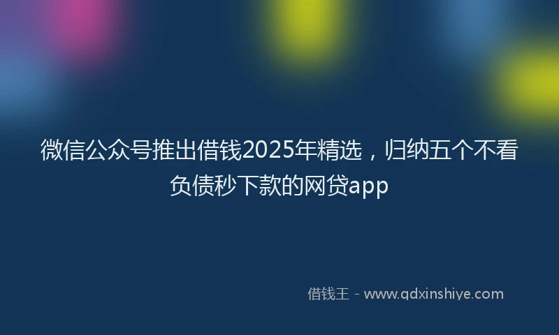 微信公众号推出借钱2025年精选，归纳五个不看负债秒下款的网贷app