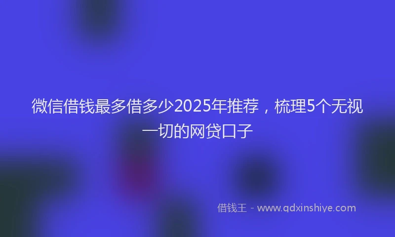 微信借钱最多借多少2025年推荐，梳理5个无视一切的网贷口子