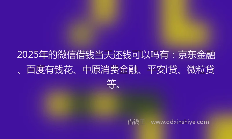 2025年的微信借钱当天还钱可以吗有：京东金融、百度有钱花、中原消费金融、平安i贷、微粒贷等。
