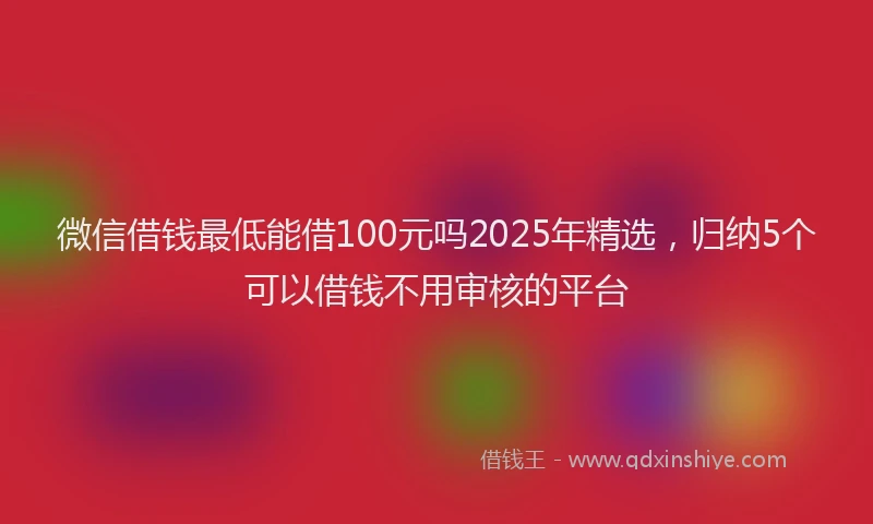 微信借钱最低能借100元吗2025年精选，归纳5个可以借钱不用审核的平台