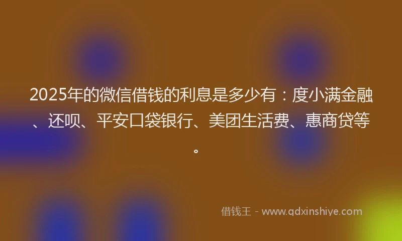 2025年的微信借钱的利息是多少有：度小满金融、还呗、平安口袋银行、美团生活费、惠商贷等。