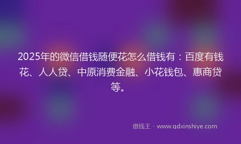 2025年的微信借钱随便花怎么借钱有：百度有钱花、人人贷、中原消费金融、小花钱包、惠商贷等。