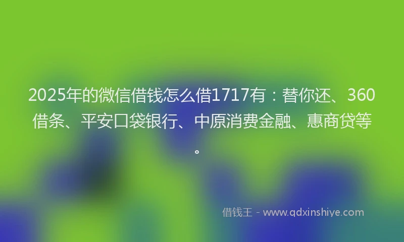 2025年的微信借钱怎么借1717有：替你还、360借条、平安口袋银行、中原消费金融、惠商贷等。
