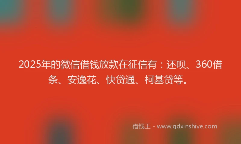 2025年的微信借钱放款在征信有：还呗、360借条、安逸花、快贷通、柯基贷等。