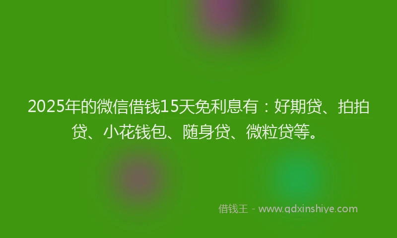 2025年的微信借钱15天免利息有：好期贷、拍拍贷、小花钱包、随身贷、微粒贷等。