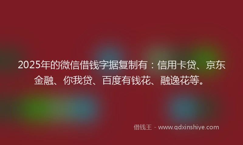 2025年的微信借钱字据复制有：信用卡贷、京东金融、你我贷、百度有钱花、融逸花等。
