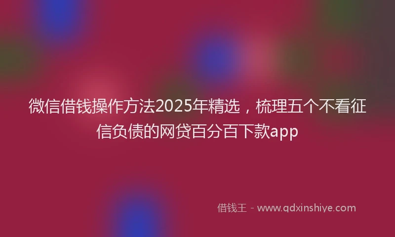 微信借钱操作方法2025年精选，梳理五个不看征信负债的网贷百分百下款app