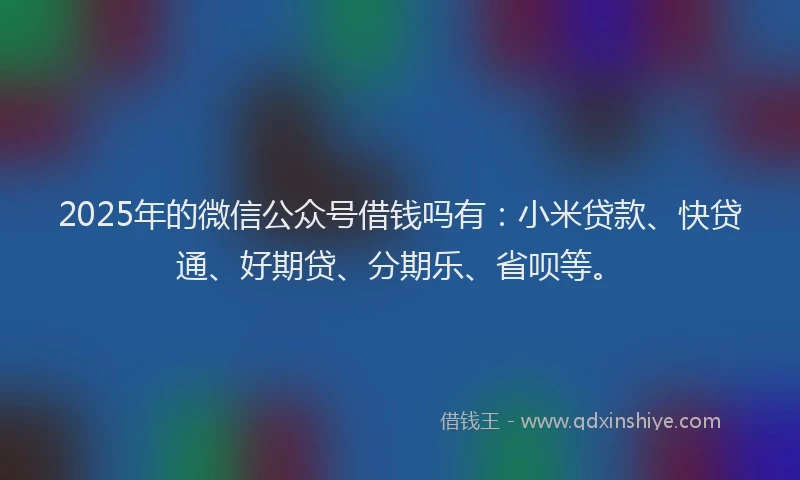 2025年的微信公众号借钱吗有：小米贷款、快贷通、好期贷、分期乐、省呗等。