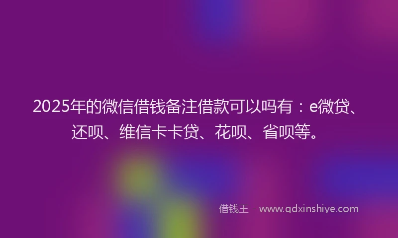 2025年的微信借钱备注借款可以吗有：e微贷、还呗、维信卡卡贷、花呗、省呗等。