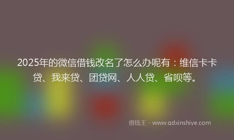 2025年的微信借钱改名了怎么办呢有：维信卡卡贷、我来贷、团贷网、人人贷、省呗等。