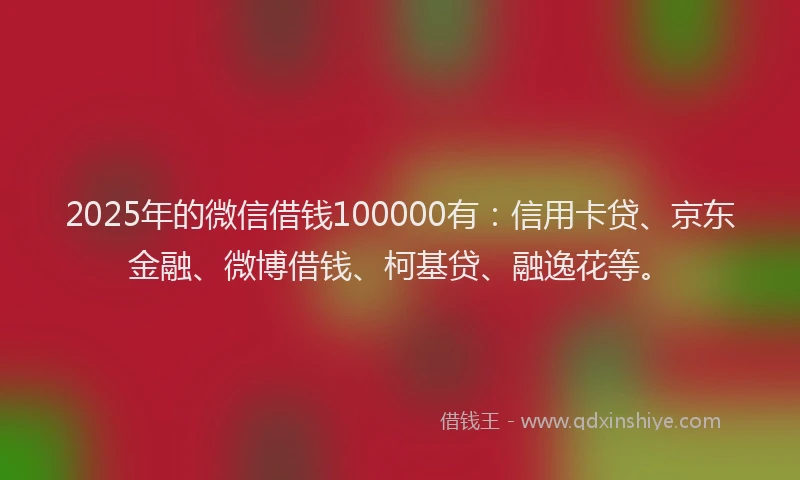 2025年的微信借钱100000有：信用卡贷、京东金融、微博借钱、柯基贷、融逸花等。