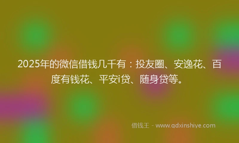 2025年的微信借钱几千有：投友圈、安逸花、百度有钱花、平安i贷、随身贷等。