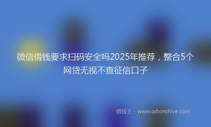 微信借钱要求扫码安全吗2025年推荐，整合5个网贷无视不查征信口子