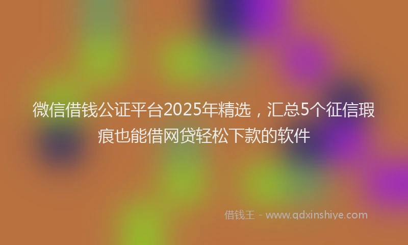 微信借钱公证平台2025年精选，汇总5个征信瑕疵也能借网贷轻松下款的软件