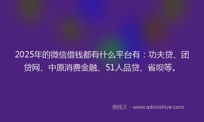 2025年的微信借钱都有什么平台有：功夫贷、团贷网、中原消费金融、51人品贷、省呗等。