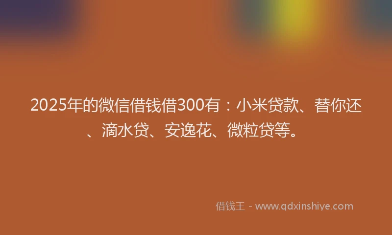2025年的微信借钱借300有：小米贷款、替你还、滴水贷、安逸花、微粒贷等。