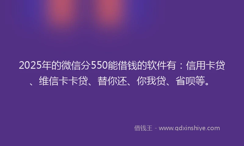 2025年的微信分550能借钱的软件有：信用卡贷、维信卡卡贷、替你还、你我贷、省呗等。