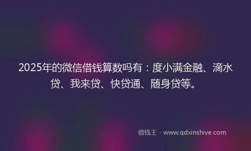 2025年的微信借钱算数吗有：度小满金融、滴水贷、我来贷、快贷通、随身贷等。