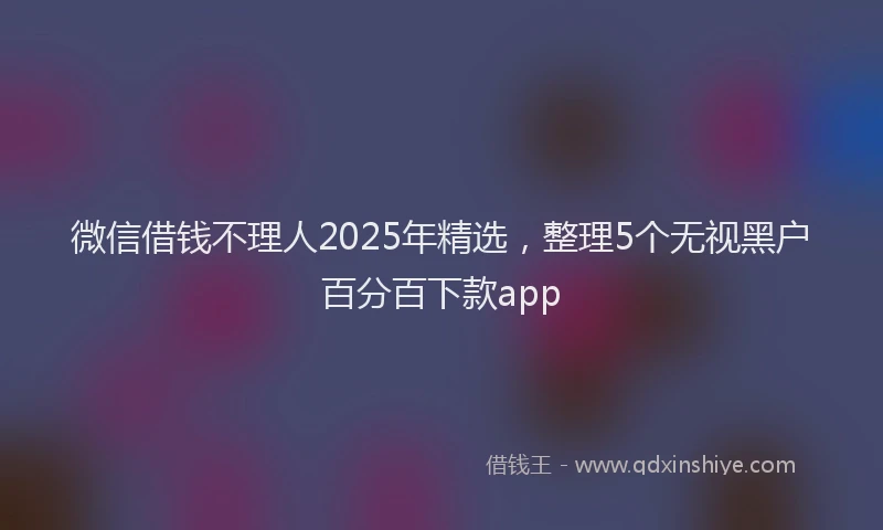 微信借钱不理人2025年精选，整理5个无视黑户百分百下款app