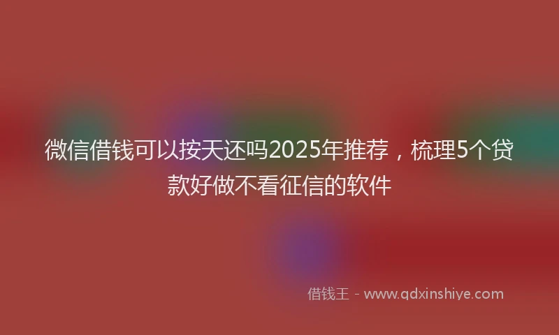 微信借钱可以按天还吗2025年推荐，梳理5个贷款好做不看征信的软件