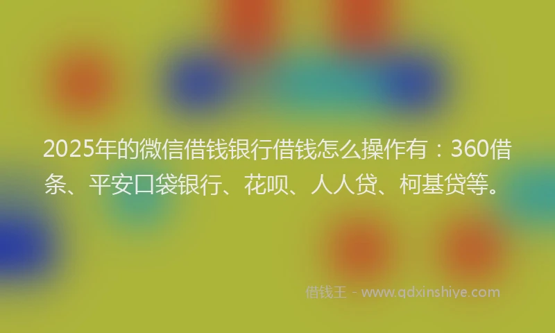 2025年的微信借钱银行借钱怎么操作有：360借条、平安口袋银行、花呗、人人贷、柯基贷等。